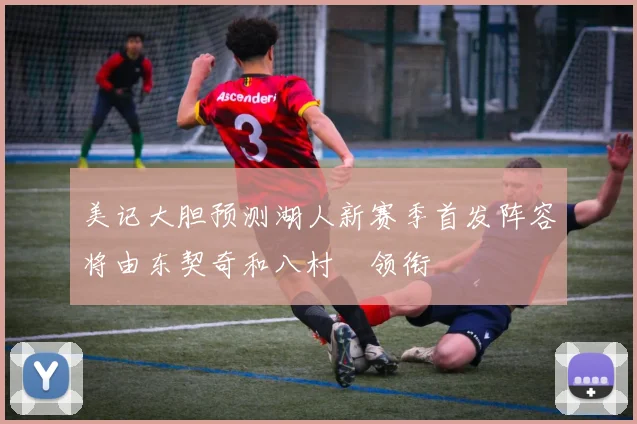 美记大胆预测湖人新赛季首发阵容将由东契奇和八村塁领衔