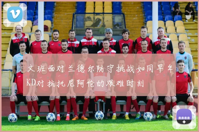 文班面对兰德尔防守挑战如同早年KD对抗托尼阿伦的艰难时刻
