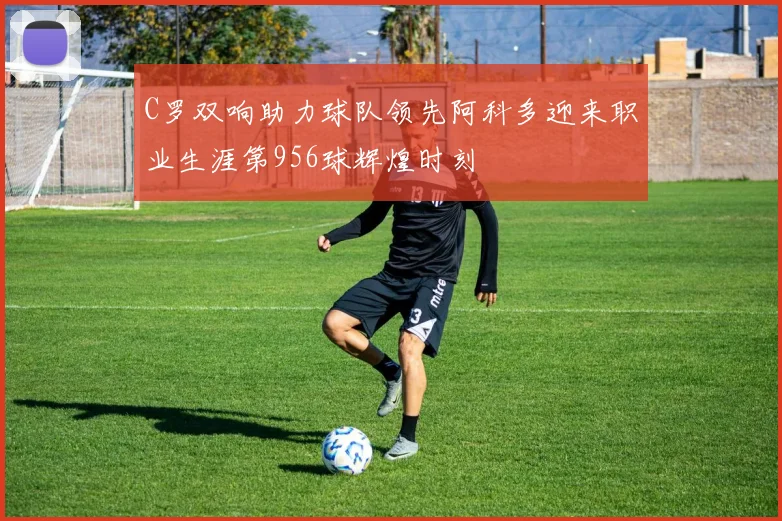 C罗双响助力球队领先阿科多迎来职业生涯第956球辉煌时刻