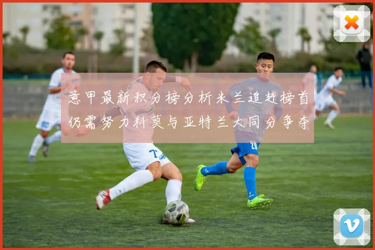 意甲最新积分榜分析米兰追赶榜首仍需努力科莫与亚特兰大同分争夺前列