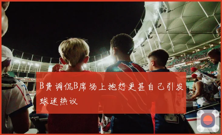 B费调侃B席场上抱怨更甚自己引发球迷热议