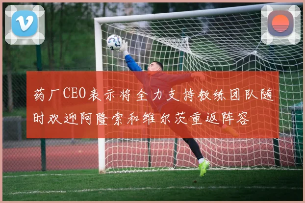 药厂CEO表示将全力支持教练团队随时欢迎阿隆索和维尔茨重返阵容