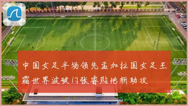 中国女足半场领先孟加拉国女足王霜世界波破门张睿贴地斩助攻