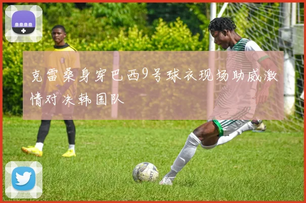 克雷桑身穿巴西9号球衣现场助威激情对决韩国队