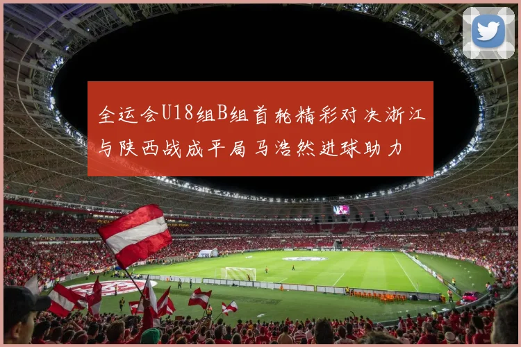 全运会U18组B组首轮精彩对决浙江与陕西战成平局马浩然进球助力