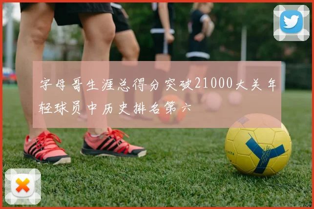 字母哥生涯总得分突破21000大关年轻球员中历史排名第六