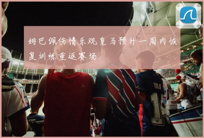 姆巴佩伤情乐观皇马预计一周内恢复训练重返赛场