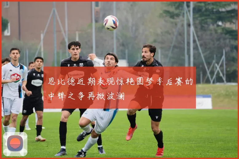 恩比德近期表现惊艳圆梦季后赛的中锋之争再掀波澜