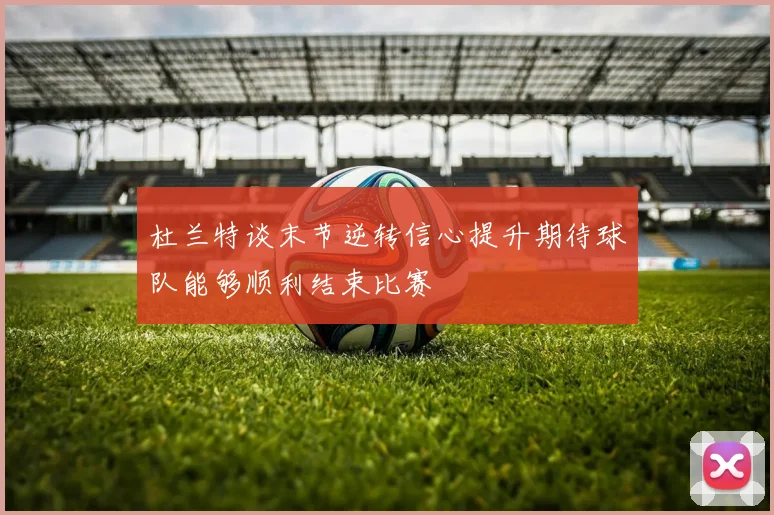 杜兰特谈末节逆转信心提升期待球队能够顺利结束比赛