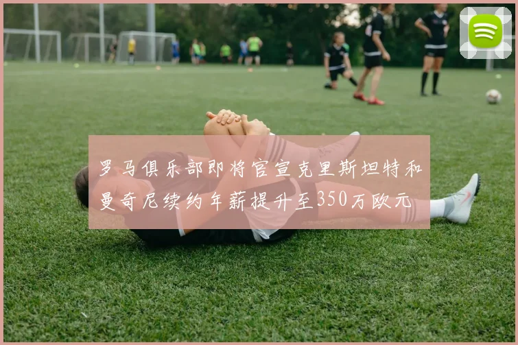 罗马俱乐部即将官宣克里斯坦特和曼奇尼续约年薪提升至350万欧元