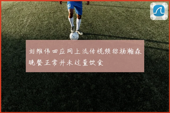 刘维伟回应网上流传视频称杨瀚森晚餐正常并未过量饮食