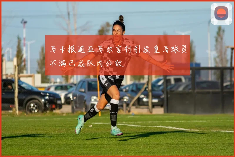 马卡报道亚马尔言行引发皇马球员不满已成队内公敌