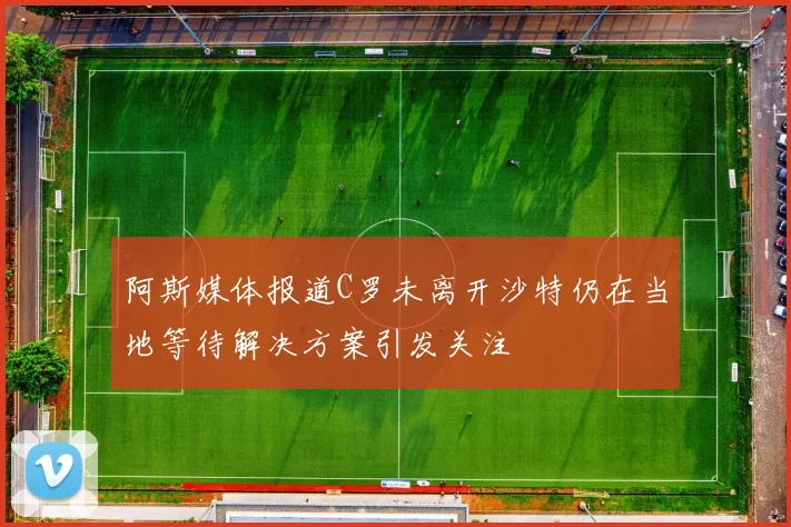 阿斯媒体报道C罗未离开沙特仍在当地等待解决方案引发关注