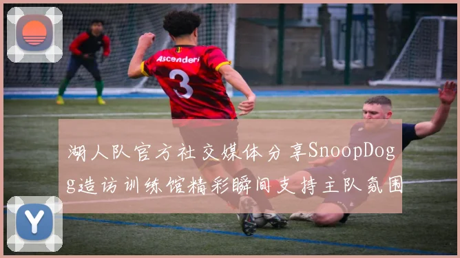 湖人队官方社交媒体分享SnoopDogg造访训练馆精彩瞬间支持主队氛围浓厚