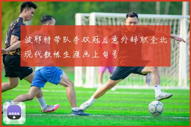 波耶特带队夺双冠后意外辞职全北现代教练生涯画上句号