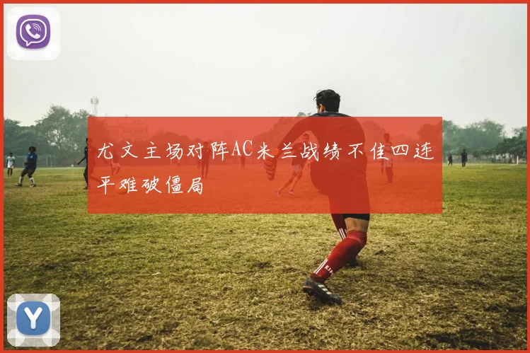 尤文主场对阵AC米兰战绩不佳四连平难破僵局