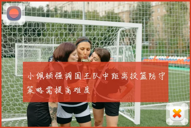 小佩顿强调国王队中距离投篮防守策略需提高难度