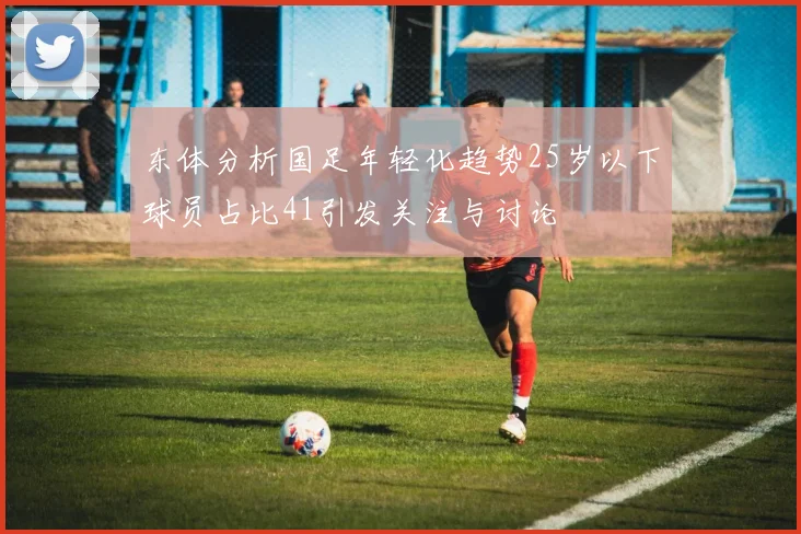 东体分析国足年轻化趋势25岁以下球员占比41引发关注与讨论