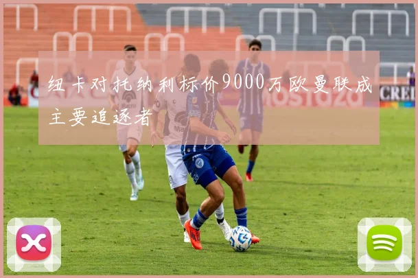 纽卡对托纳利标价9000万欧曼联成主要追逐者