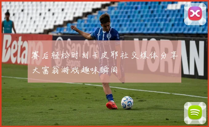 赛后轻松时刻卡皮耶社交媒体分享大富翁游戏趣味瞬间