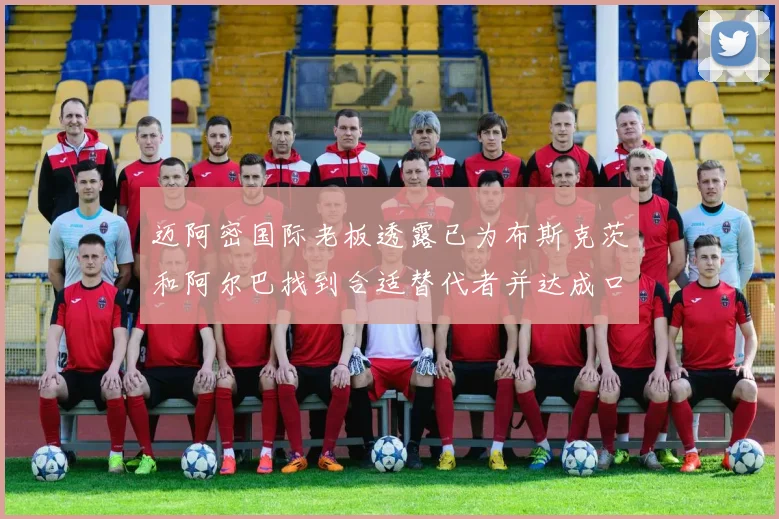 迈阿密国际老板透露已为布斯克茨和阿尔巴找到合适替代者并达成口头协议