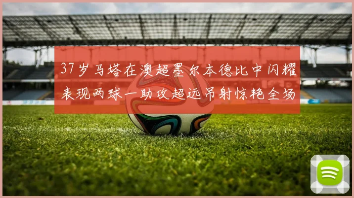 37岁马塔在澳超墨尔本德比中闪耀表现两球一助攻超远吊射惊艳全场