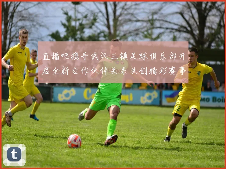 直播吧携手武汉三镇足球俱乐部开启全新合作伙伴关系共创精彩赛事体验