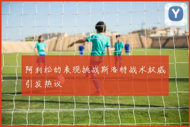 阿利松的表现挑战斯洛特战术权威引发热议