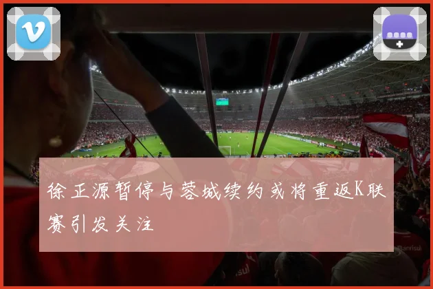 徐正源暂停与蓉城续约或将重返K联赛引发关注
