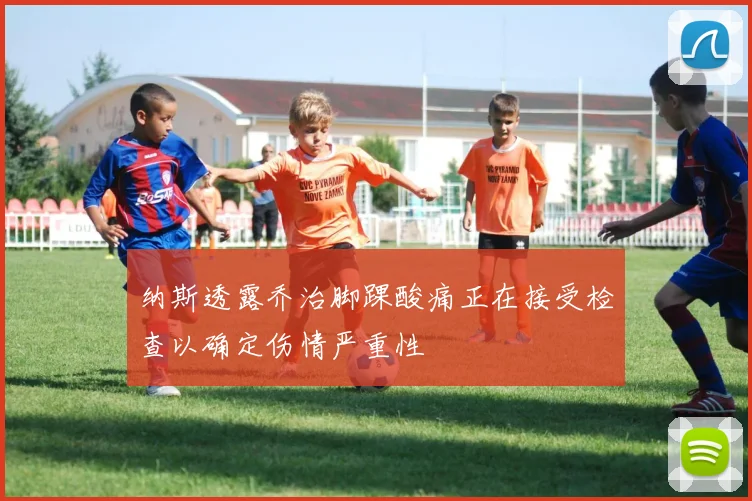 纳斯透露乔治脚踝酸痛正在接受检查以确定伤情严重性