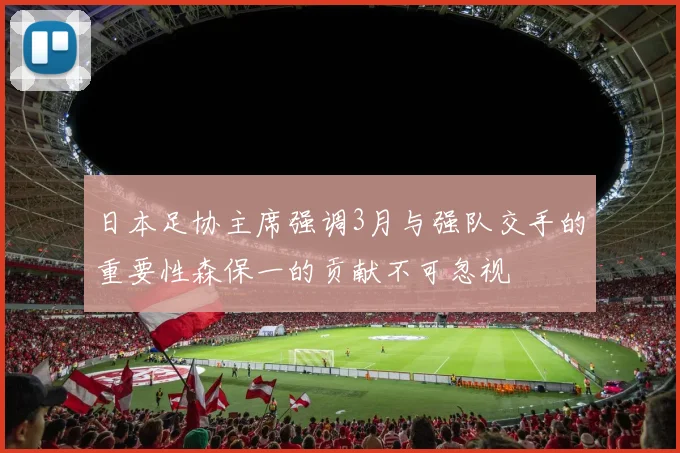 日本足协主席强调3月与强队交手的重要性森保一的贡献不可忽视