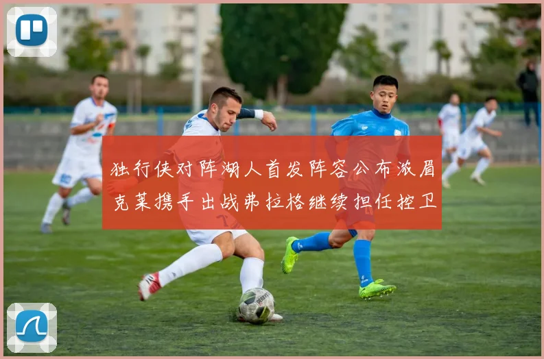 独行侠对阵湖人首发阵容公布浓眉克莱携手出战弗拉格继续担任控卫