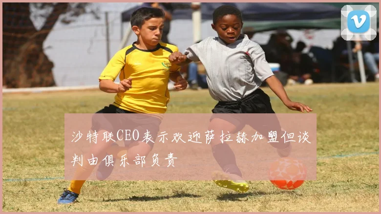 沙特联CEO表示欢迎萨拉赫加盟但谈判由俱乐部负责