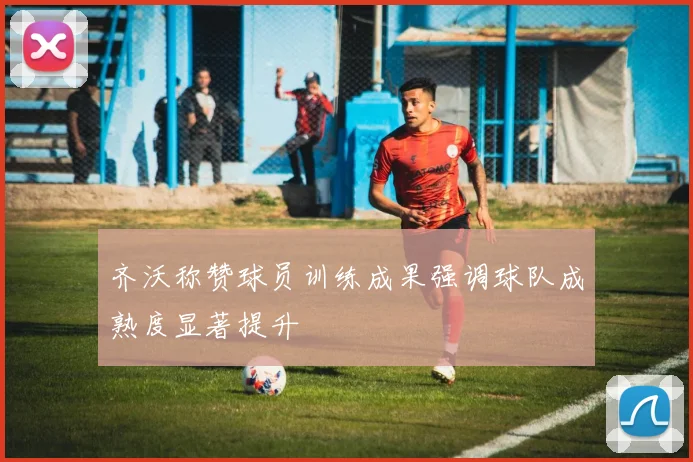 齐沃称赞球员训练成果强调球队成熟度显著提升