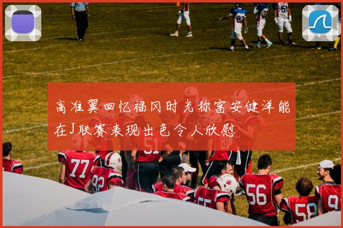 高准翼回忆福冈时光称富安健洋能在J联赛表现出色令人欣慰