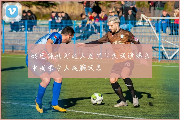 姆巴佩精彩过人后空门失误遗憾击中横梁令人扼腕叹息