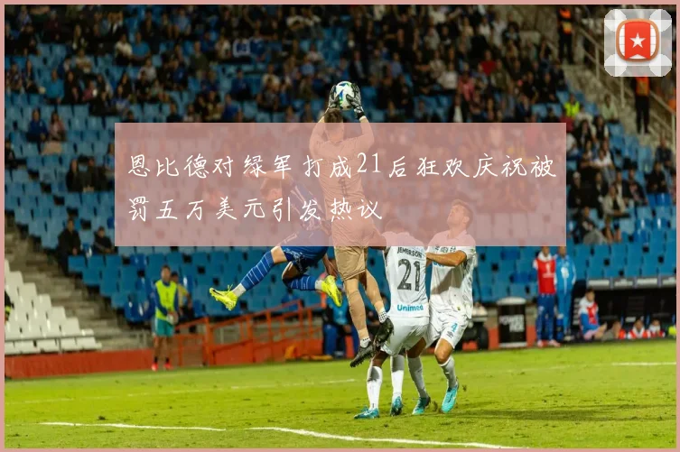 恩比德对绿军打成21后狂欢庆祝被罚五万美元引发热议