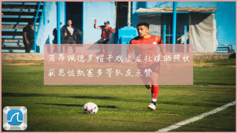 若昂佩德罗帽子戏法后社媒晒照收获恩佐凯塞多等队友点赞
