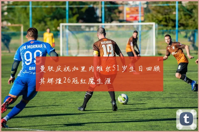 曼联庆祝加里内维尔51岁生日回顾其辉煌26冠红魔生涯