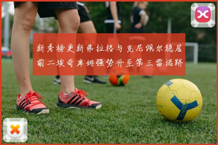 新秀榜更新弗拉格与克尼佩尔稳居前二埃奇库姆强势升至第三雷诺跻身第八名