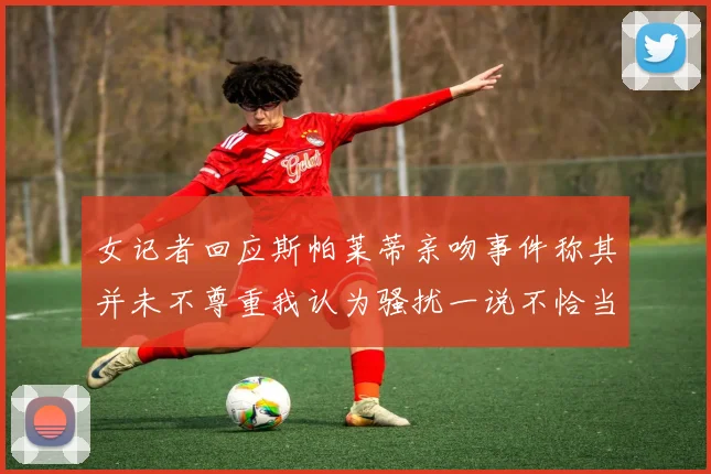 女记者回应斯帕莱蒂亲吻事件称其并未不尊重我认为骚扰一说不恰当
