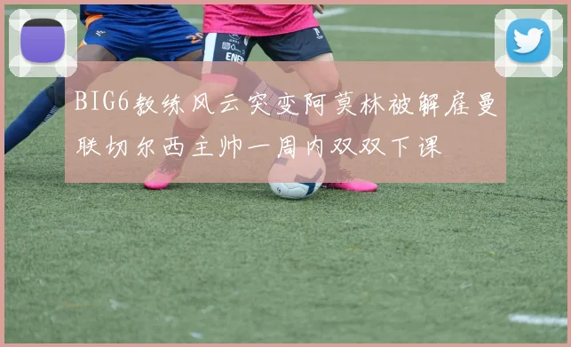 BIG6教练风云突变阿莫林被解雇曼联切尔西主帅一周内双双下课