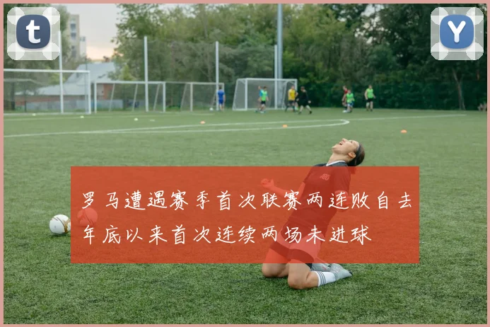 罗马遭遇赛季首次联赛两连败自去年底以来首次连续两场未进球
