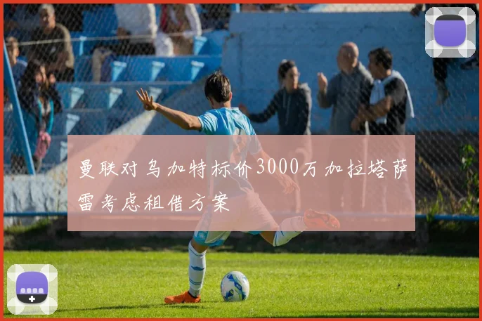 曼联对乌加特标价3000万加拉塔萨雷考虑租借方案