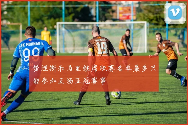 努涅斯和马里缺席联赛名单最多只能参加五场亚冠赛事