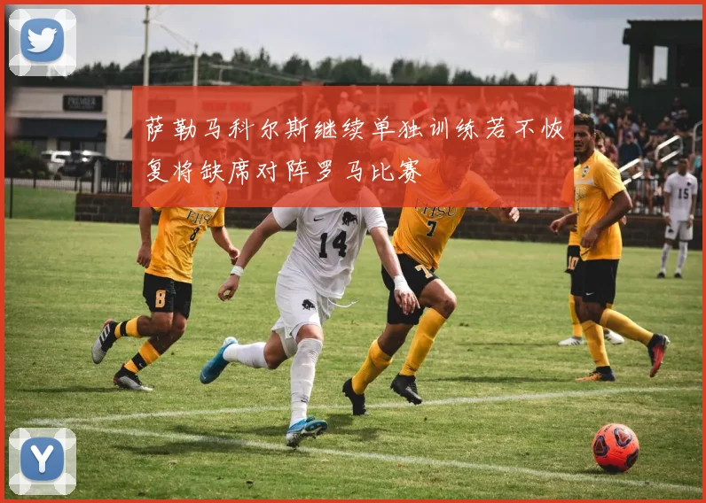 萨勒马科尔斯继续单独训练若不恢复将缺席对阵罗马比赛