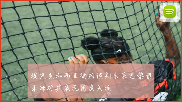 埃里克加西亚续约谈判未果巴黎俱乐部对其表现高度关注